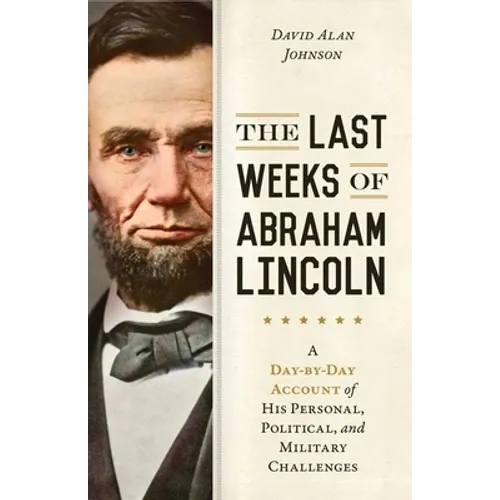 Last Weeks of Abraham Lincoln: A Day-By-Day Account of His Personal, Political, and Military Challenges