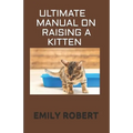 Ultimate Manual on Raising a Kitten: How to Train Kittens, How to Prevent and Solve Cleanliness Problems, How to Make Changes.