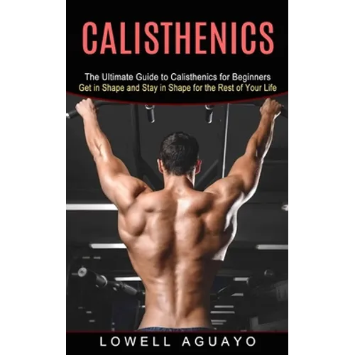 Calisthenics: The Ultimate Guide to Calisthenics for Beginners (Get in Shape and Stay in Shape for the Rest of Your Life)