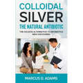 Colloidal Silver - The Natural Antibiotic: The Holistic Alternative To Antibiotics New Discovered