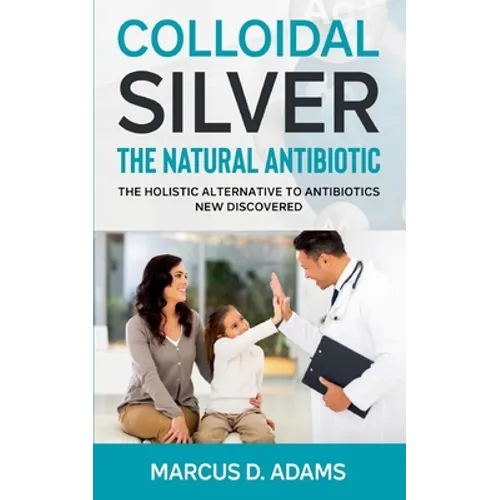 Colloidal Silver - The Natural Antibiotic: The Holistic Alternative To Antibiotics New Discovered