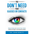 You Don't Need Your Glasses or Contacts: Natural Ways to Correct Your Vision Without Drugs or Corrective Lenses