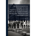 An Ecclesiastical History to the Twentieth Year of the Reign of Constantine, Being the 324Th of the Christian Aera