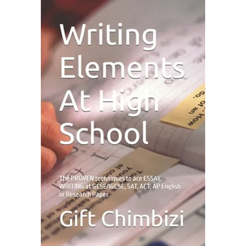 Writing Elements At High School: The PROVEN techniques to ace ESSAY WRITING at GCSE/IGCSE, SAT, ACT, AP English or Research Paper