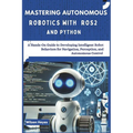 Mastering Autonomous Robotics with ROS2 and Python: A Hands-On Guide to Developing Intelligent Robot Behaviors for Navigation, Perception, and Autonom