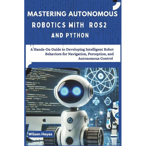 Mastering Autonomous Robotics with ROS2 and Python: A Hands-On Guide to Developing Intelligent Robot Behaviors for Navigation, Perception, and Autonom