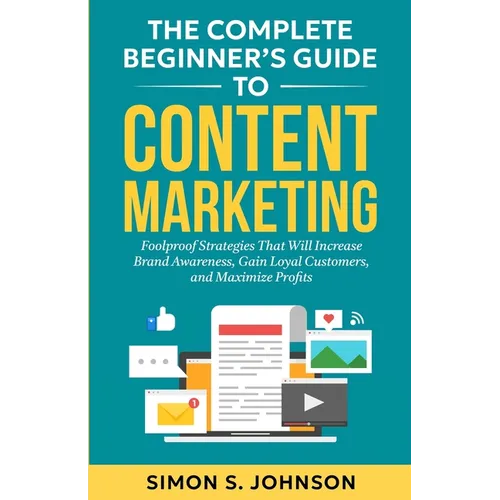 The Complete Beginner's Guide to Content Marketing: Foolproof Strategies That Will Increase Brand Awareness, Gain Loyal Customers, and Maximize Profit