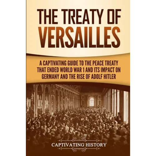 The Treaty of Versailles: A Captivating Guide to the Peace Treaty That Ended World War 1 and Its Impact on Germany and the Rise of Adolf Hitler