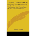 The Life And Times Of St. Gregory, The Illuminator: The Founder And Patron Saint Of The Armenian Church