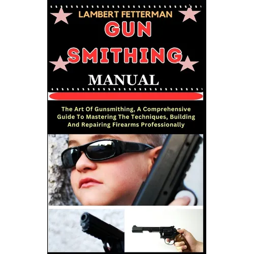 Gun Smithing Manual: The Art Of Gunsmithing, A Comprehensive Guide To Mastering The Techniques, Building And Repairing Firearms Professionally
