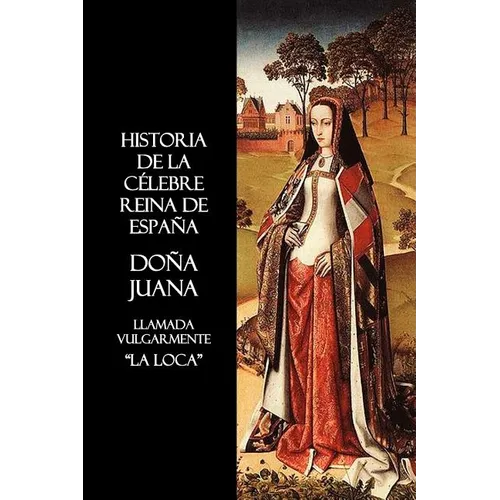 Historia de La Celebre Reina de Espana Dona Juana, Llamada Vulgarmente, La Loca