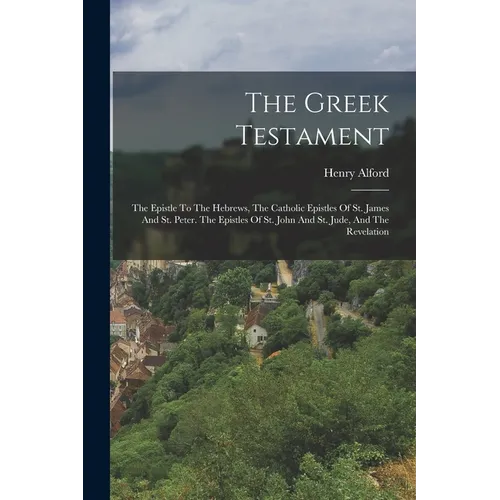 The Greek Testament: The Epistle To The Hebrews, The Catholic Epistles Of St. James And St. Peter. The Epistles Of St. John And St. Jude, And The Reve