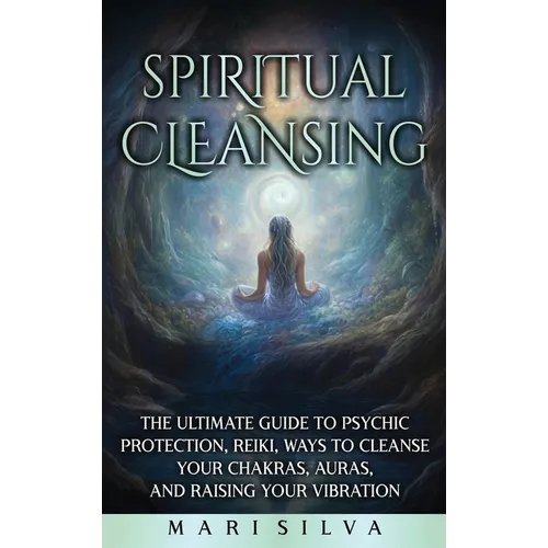 Spiritual Cleansing: The Ultimate Guide to Psychic Protection, Reiki, Ways to Cleanse Your Chakras, Auras, and Raising Your Vibration