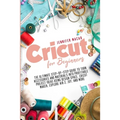 Cricut for Beginners: The Ultimate Step-by-Step Guide to Turn Accessories and Materials into Profitable Project Ideas Using Design Space, Cr