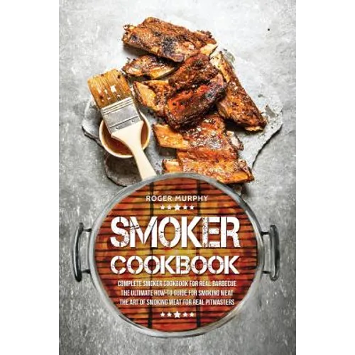 Smoker Cookbook: Complete Smoker Cookbook for Real Barbecue, The Ultimate How-To Guide for Smoking Meat, The Art of Smoking Meat for Real Pitmasters