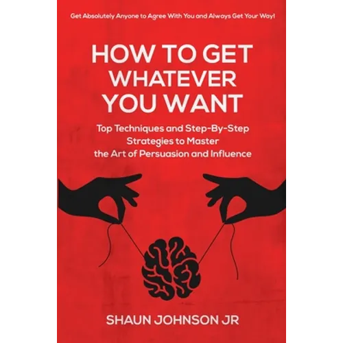 How To Get Whatever You Want: Top Techniques and Step-By-Step Strategies to Master the Art of Persuasion and Influence