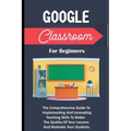 Google Classroom For Beginners: The Comprehensive Guide To Implementing And Innovating Teaching Skills To Better The Quality Of Your Lessons And Motiv