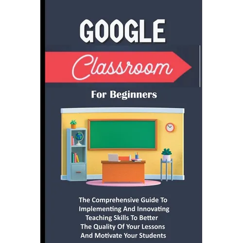 Google Classroom For Beginners: The Comprehensive Guide To Implementing And Innovating Teaching Skills To Better The Quality Of Your Lessons And Motiv