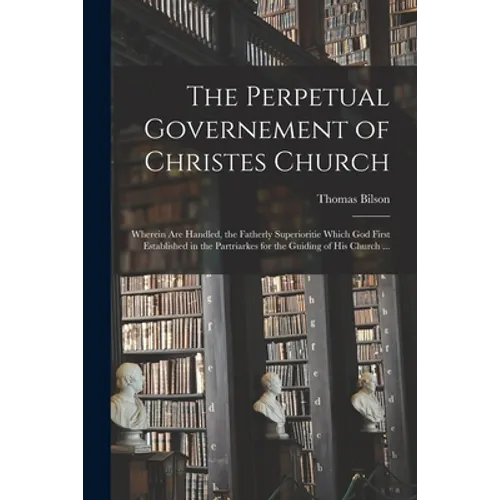 The Perpetual Governement of Christes Church: Wherein Are Handled, the Fatherly Superioritie Which God First Established in the Partriarkes for the Gu