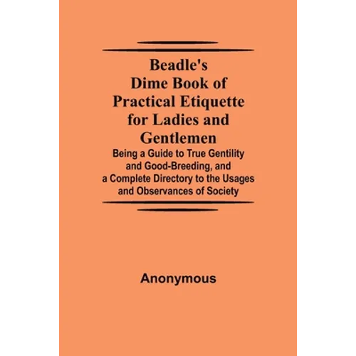 Beadle'S Dime Book Of Practical Etiquette For Ladies And Gentlemen; Being A Guide To True Gentility And Good-Breeding, And A Complete Directory To The