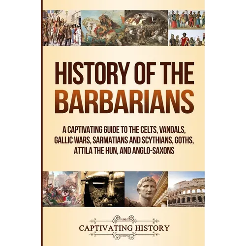 History of the Barbarians: A Captivating Guide to the Celts, Vandals, Gallic Wars, Sarmatians and Scythians, Goths, Attila the Hun, and Anglo-Saxons