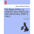 The Book of Erin, Or, Ireland's Story Told to the New Democracy. [With a Map.]