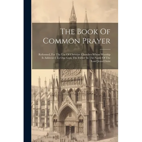 The Book Of Common Prayer: Reformed, For The Use Of Christian Churches Whose Worship Is Addressed To One God, The Father In The Name Of The Lord