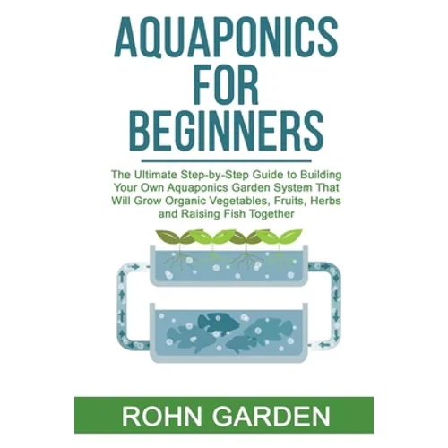Aquaponics for Beginners: The Ultimate Step-by-Step Guide to Building Your Own Aquaponics Garden System That Will Grow Organic Vegetables, Fruit