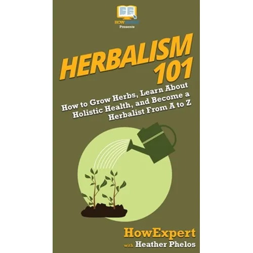 Herbalism 101: How to Grow Herbs, Learn About Holistic Health, and Become a Herbalist From A to Z