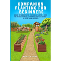 Companion Planting For Beginners: A Guide To Pairing Fruits, Vegetables, Flowers & Herbs For Nutrient-Rich Soil, Higher Yields & Natural Pest Control