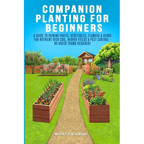 Companion Planting For Beginners: A Guide To Pairing Fruits, Vegetables, Flowers & Herbs For Nutrient-Rich Soil, Higher Yields & Natural Pest Control