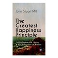 The Greatest Happiness Principle - Utilitarianism, On Liberty & The Subjection of Women: The Principle of the Greatest-Happiness: What Is Utilitariani
