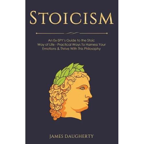 Stoicism: An Ex-Spy's Guide to the Stoic Way of Life - Practical Ways to Harness Your Emotions & Thrive with This Philosophy