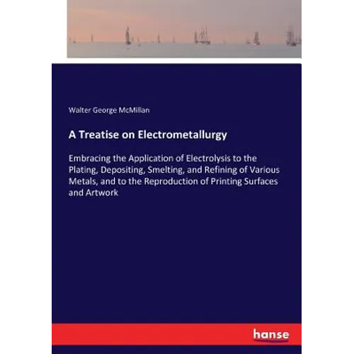 A Treatise on Electrometallurgy: Embracing the Application of Electrolysis to the Plating, Depositing, Smelting, and Refining of Various Metals, and t