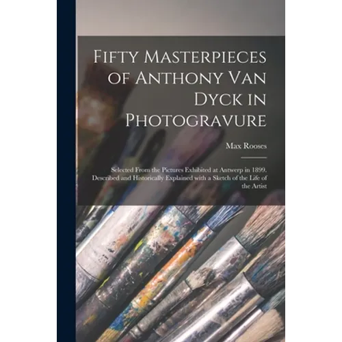 Fifty Masterpieces of Anthony Van Dyck in Photogravure: Selected From the Pictures Exhibited at Antwerp in 1899. Described and Historically Explained