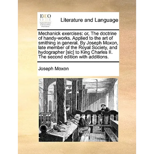 Mechanick Exercises: Or, the Doctrine of Handy-Works. Applied to the Art of Smithing in General. by Joseph Moxon, Late Member of the Royal