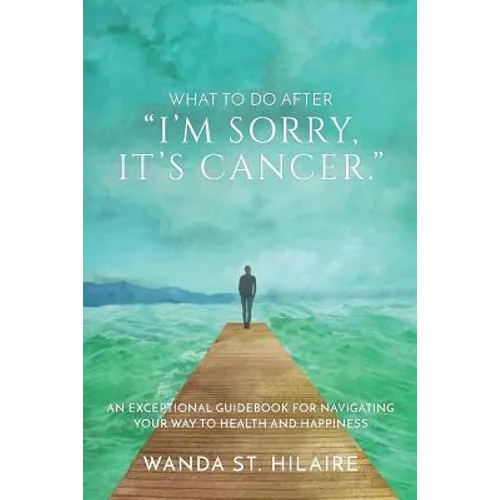 What To Do After "I'm sorry, it's cancer.": An Exceptional Guidebook for Navigating Your Way to Health and Happiness