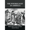 The Whorecaust In America: White Whore And The Black Sexual Slavery: The Whoring Of People With African Ancestry