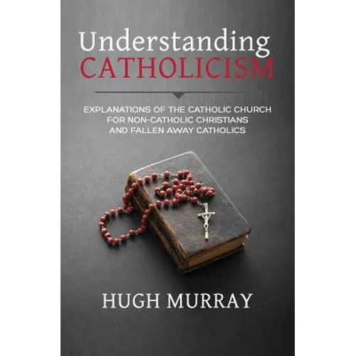 Understanding Catholicism: Explanations of the Catholic Church for Non-Catholic Christians and Fallen Away Catholics