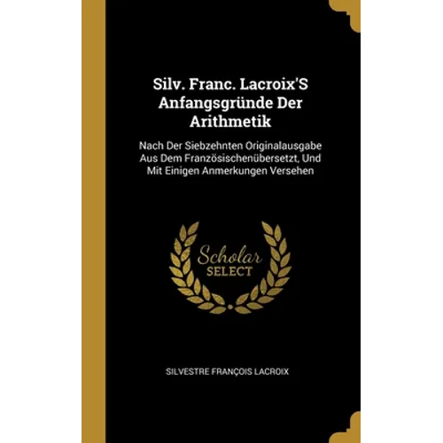 Silv. Franc. Lacroix'S Anfangsgründe Der Arithmetik: Nach Der Siebzehnten Originalausgabe Aus Dem Französischenübersetzt, Und Mit Einigen Anmerkungen - Hardcover