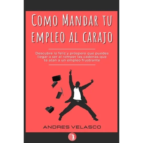 Como Mandar tu Empleo al Carajo: Descubre lo feliz y próspero que puedes llegar a ser al romper las cadenas que te atan a un empleo frustrante