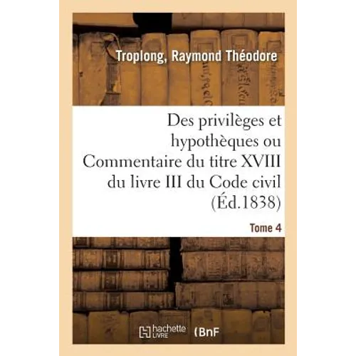 Des Privilèges Et Hypothèques Ou Commentaire Du Titre XVIII Du Livre III Du Code Civil. Tome 4