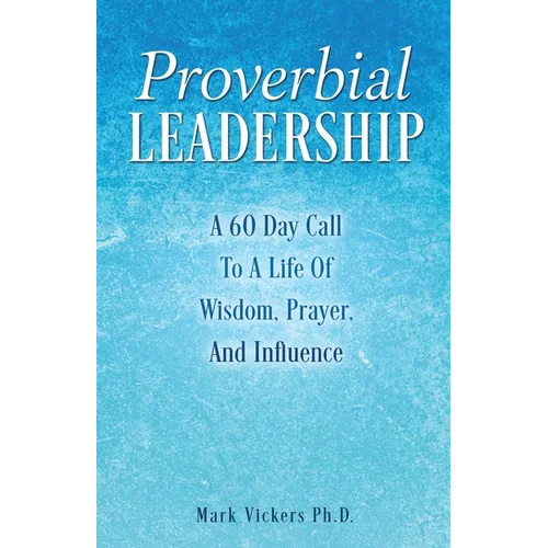 Proverbial Leadership: A 60 Day Call To A Life Of Wisdom, Prayer, And Influence