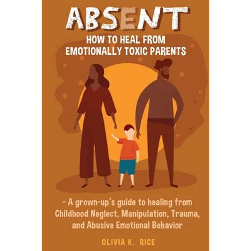 Absent: How to Heal from Emotionally Toxic Parents - A Grown-Up's Guide to Healing from Childhood Neglect, Manipulation, Traum