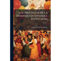 Los Tres Siglos De La Dominación Española En Yucatán: O Sea Historia De Esta Provincia, Desde La Conquista Hasta La Independencia; Volume 1