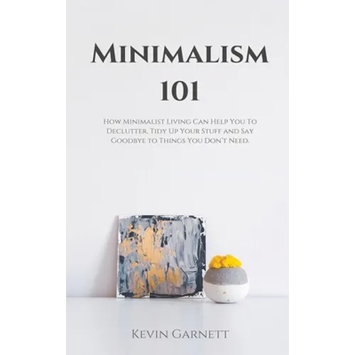 Minimalism 101: How Minimalist Living Can Help You To Declutter, Tidy Up Your Stuff and Say Goodbye to Things You Don't Need