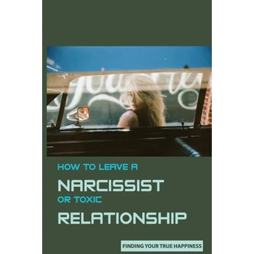 How to Leave A Narcissist or Toxic Relationship: Finding Your True Happiness: Learn To Love Yourself
