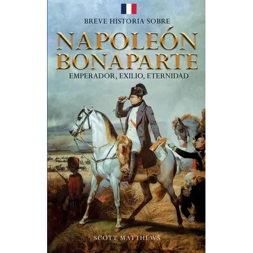 Breve historia sobre Napoleón Bonaparte - Emperador, exilio, eternidad