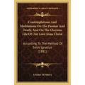 Contemplations And Meditations On The Passion And Death, And On The Glorious Life Of Our Lord Jesus Christ: According To The Method Of Saint Ignatius