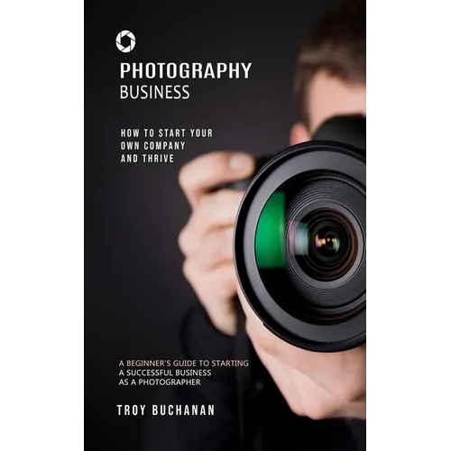 Photography Business: How to Start Your Own Company and Thrive (A Beginner's Guide to Starting a Successful Business as a Photographer)